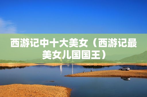 西游记中十大美女（西游记最美女儿国国王）