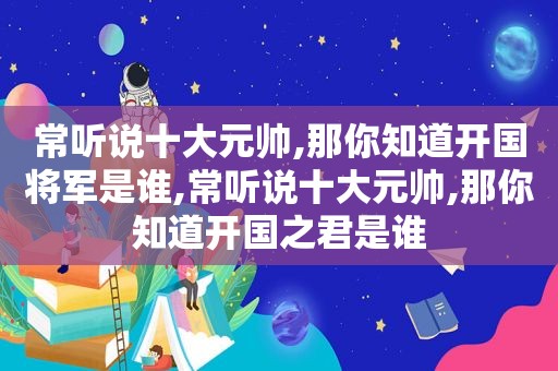 常听说十大元帅,那你知道开国将军是谁,常听说十大元帅,那你知道开国之君是谁