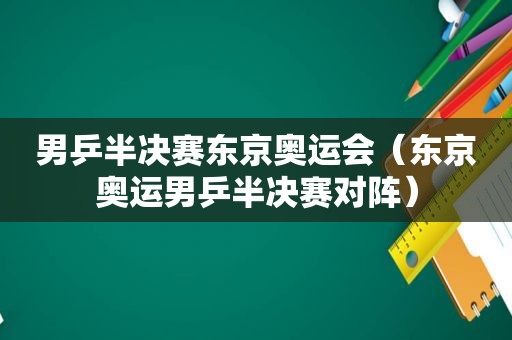 男乒半决赛东京奥运会（东京奥运男乒半决赛对阵）