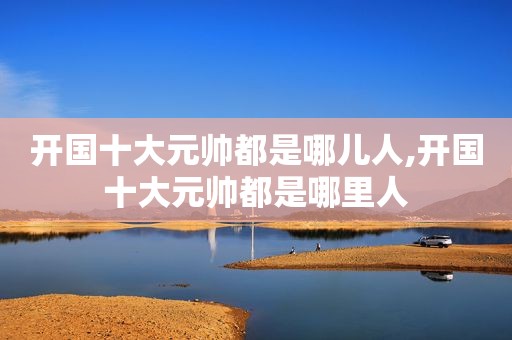 开国十大元帅都是哪儿人,开国十大元帅都是哪里人