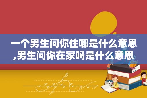 一个男生问你住哪是什么意思,男生问你在家吗是什么意思