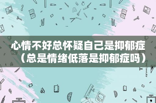 心情不好总怀疑自己是抑郁症（总是情绪低落是抑郁症吗）