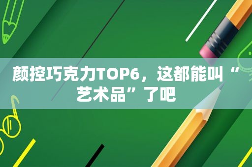 颜控巧克力TOP6，这都能叫“艺术品”了吧