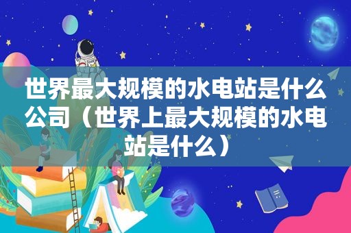世界最大规模的水电站是什么公司（世界上最大规模的水电站是什么）