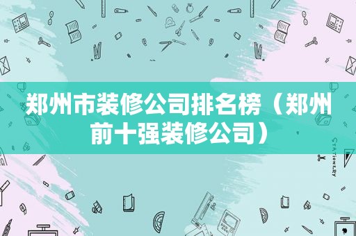 郑州市装修公司排名榜（郑州前十强装修公司）