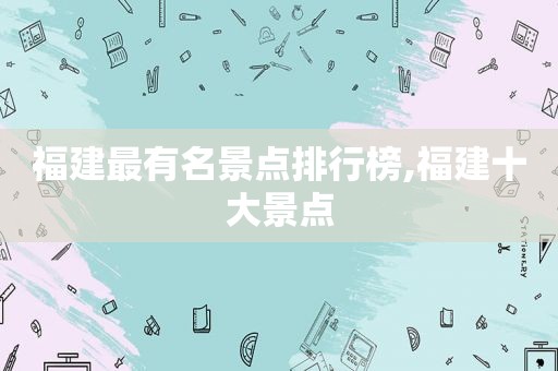 福建最有名景点排行榜,福建十大景点