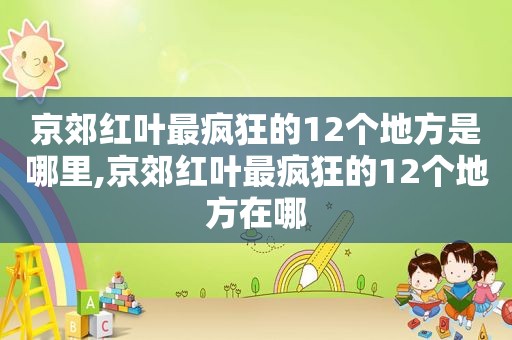 京郊红叶最疯狂的12个地方是哪里,京郊红叶最疯狂的12个地方在哪