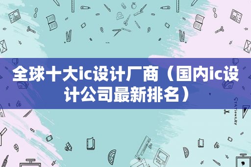 全球十大ic设计厂商（国内ic设计公司最新排名）