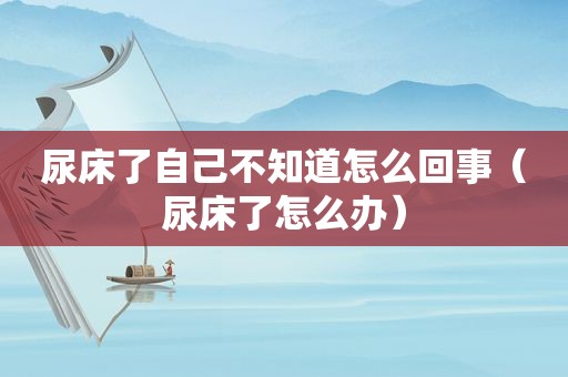 尿床了自己不知道怎么回事（尿床了怎么办）