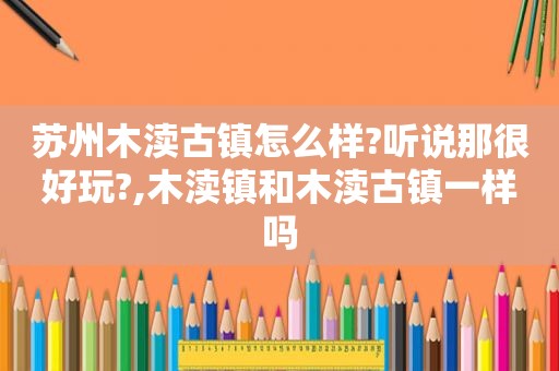 苏州木渎古镇怎么样?听说那很好玩?,木渎镇和木渎古镇一样吗