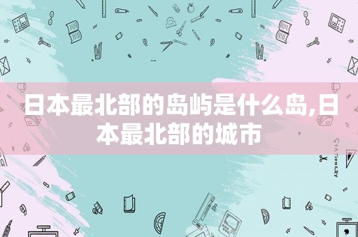日本最北部的岛屿是什么岛,日本最北部的城市