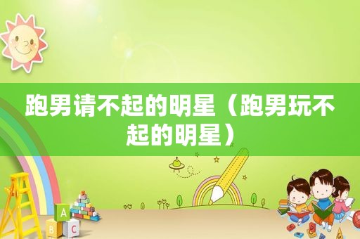 跑男请不起的明星（跑男玩不起的明星）
