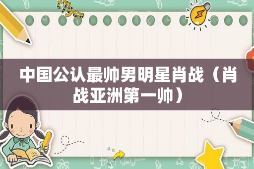 中国公认最帅男明星肖战（肖战亚洲第一帅）
