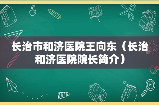 长治市和济医院王向东（长治和济医院院长简介）