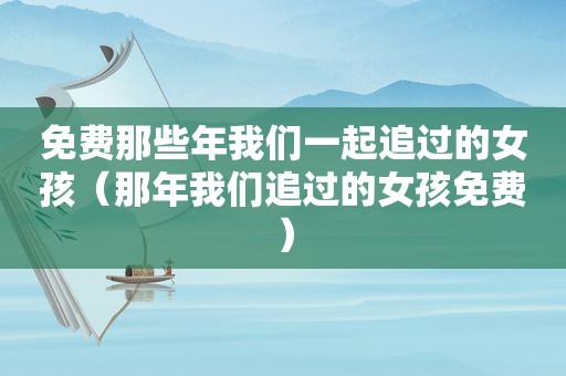 免费那些年我们一起追过的女孩（那年我们追过的女孩免费）