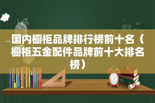 国内橱柜品牌排行榜前十名（橱柜五金配件品牌前十大排名榜）