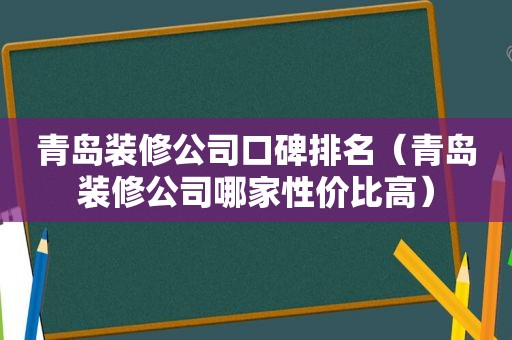 青岛装修公司口碑排名（青岛装修公司哪家性价比高）