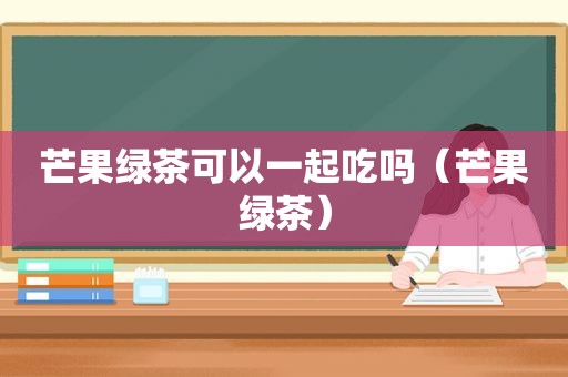 芒果绿茶可以一起吃吗（芒果绿茶）