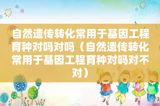 自然遗传转化常用于基因工程育种对吗对吗（自然遗传转化常用于基因工程育种对吗对不对）