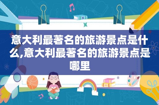 意大利最著名的旅游景点是什么,意大利最著名的旅游景点是哪里
