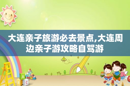大连亲子旅游必去景点,大连周边亲子游攻略自驾游