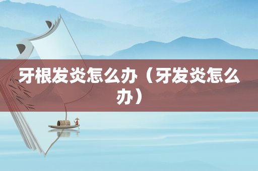 牙根发炎怎么办（牙发炎怎么办）