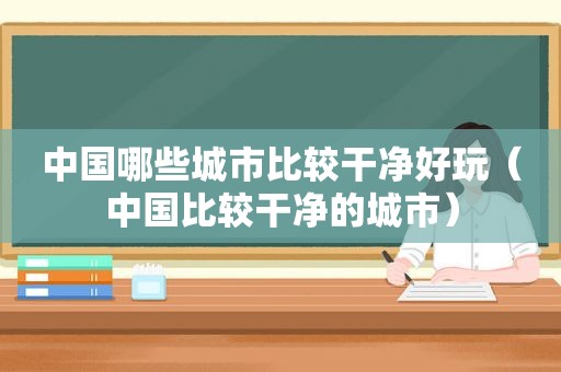 中国哪些城市比较干净好玩（中国比较干净的城市）