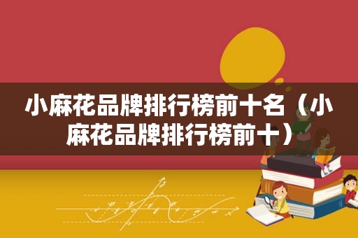 小麻花品牌排行榜前十名（小麻花品牌排行榜前十）