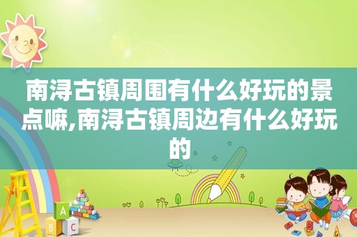南浔古镇周围有什么好玩的景点嘛,南浔古镇周边有什么好玩的