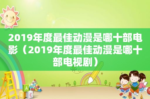 2019年度最佳动漫是哪十部电影（2019年度最佳动漫是哪十部电视剧）