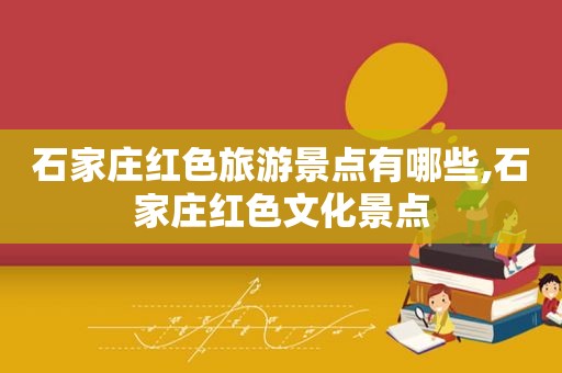 石家庄红色旅游景点有哪些,石家庄红色文化景点