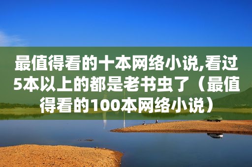 最值得看的十本网络小说,看过5本以上的都是老书虫了（最值得看的100本网络小说）