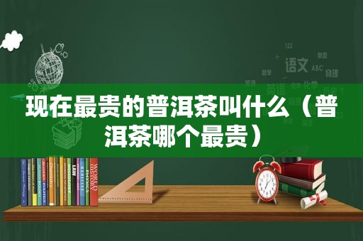 现在最贵的普洱茶叫什么（普洱茶哪个最贵）