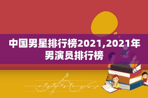 中国男星排行榜2021,2021年男演员排行榜