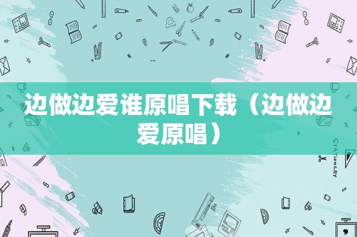 边做边爱谁原唱下载（边做边爱原唱）