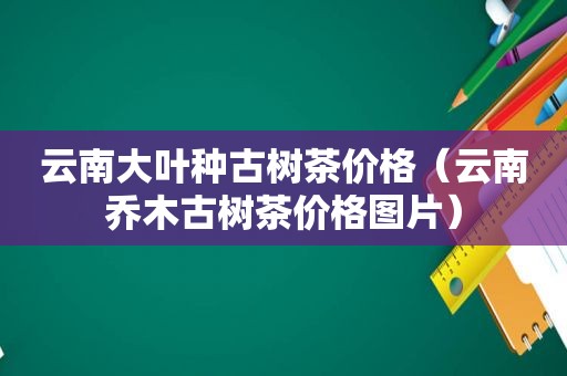 云南大叶种古树茶价格（云南乔木古树茶价格图片）