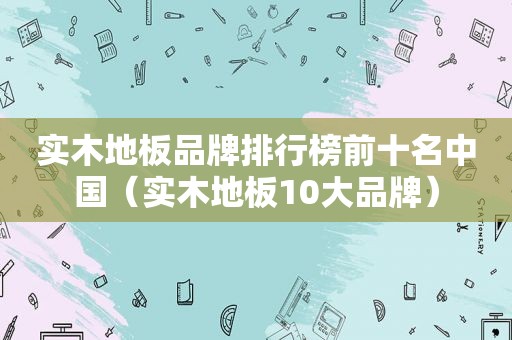 实木地板品牌排行榜前十名中国（实木地板10大品牌）