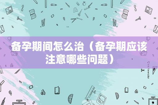 备孕期间怎么治（备孕期应该注意哪些问题）
