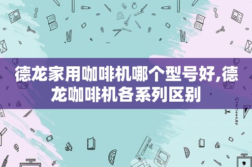 德龙家用咖啡机哪个型号好,德龙咖啡机各系列区别