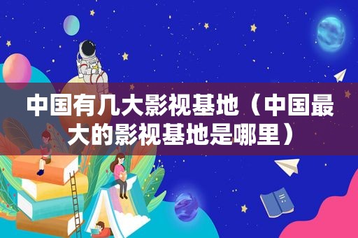 中国有几大影视基地（中国最大的影视基地是哪里）
