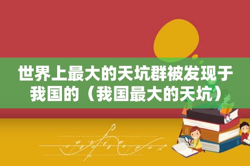 世界上最大的天坑群被发现于我国的（我国最大的天坑）