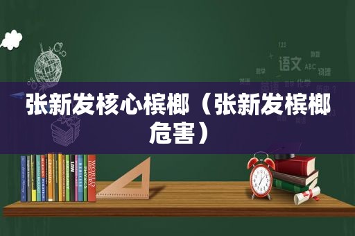 张新发核心槟榔（张新发槟榔危害）
