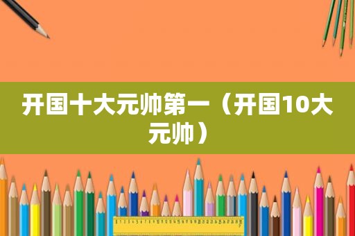 开国十大元帅第一（开国10大元帅）