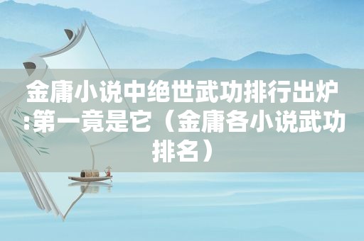 金庸小说中绝世武功排行出炉:第一竟是它（金庸各小说武功排名）
