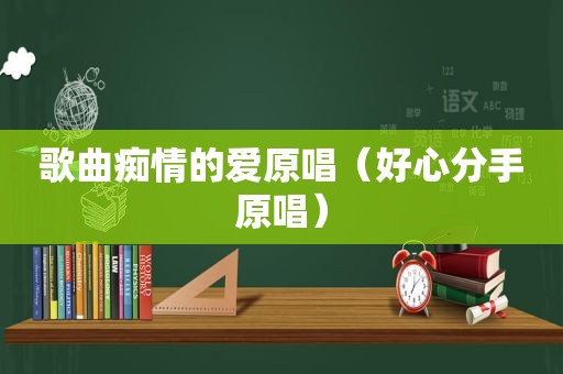 歌曲痴情的爱原唱（好心分手原唱）