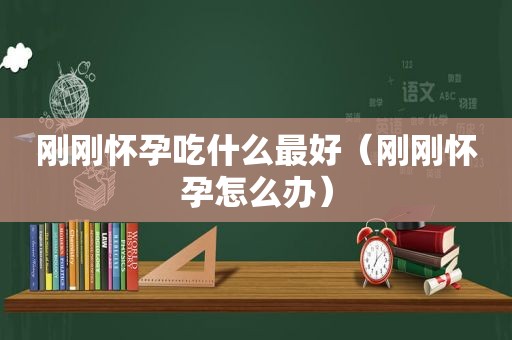 刚刚怀孕吃什么最好（刚刚怀孕怎么办）