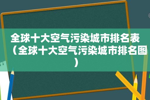 全球十大空气污染城市排名表（全球十大空气污染城市排名图）