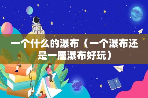 一个什么的瀑布（一个瀑布还是一座瀑布好玩）