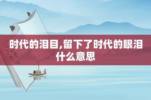 时代的泪目,留下了时代的眼泪什么意思