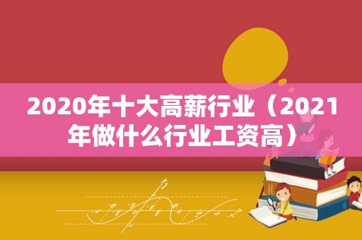 2020年十大高薪行业（2021年做什么行业工资高）
